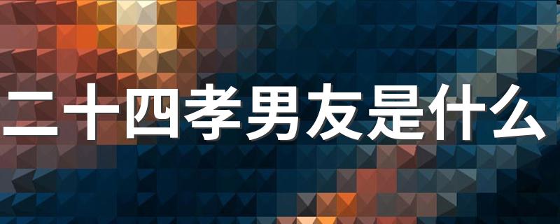 二十四孝男友具体指什么_二十四孝男友是什么