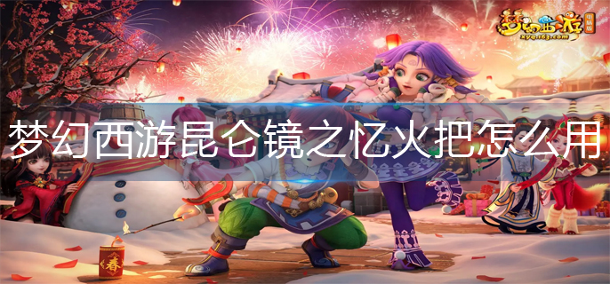 梦幻西游昆仑镜之忆火把怎么用(昆仑镜之忆火把使用攻略)
