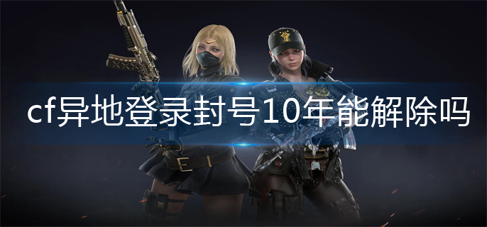 cf异地登录封号10年能解除吗(异地登录封号10年解除方法)