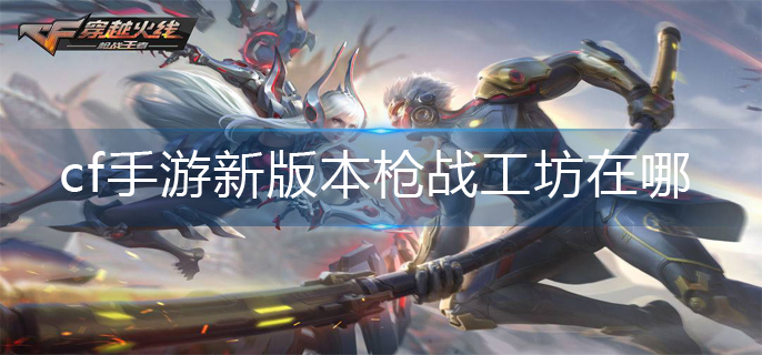 cf手游新版本枪战工坊在哪(新版本枪战工坊位置