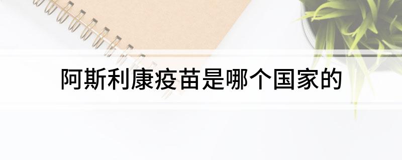 阿斯利康疫苗是哪个国家的(阿斯利康疫苗属于什么国家的)