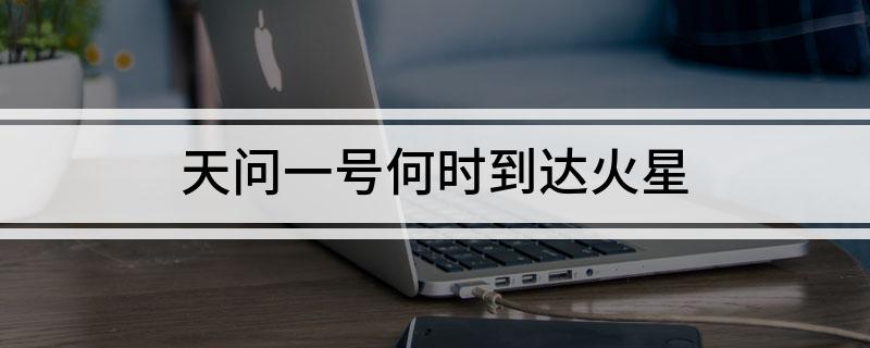 天问一号何时到达火星(天问一号到达火星的时间是啥时候)