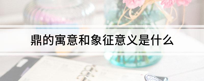 鼎的寓意和象征意义(鼎的寓意和象征意义是什么)