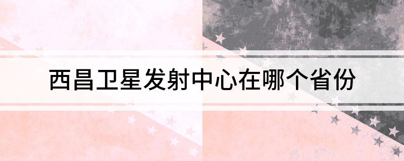 西昌卫星发射中心在哪个省份(西昌卫星发射中心位置简述)