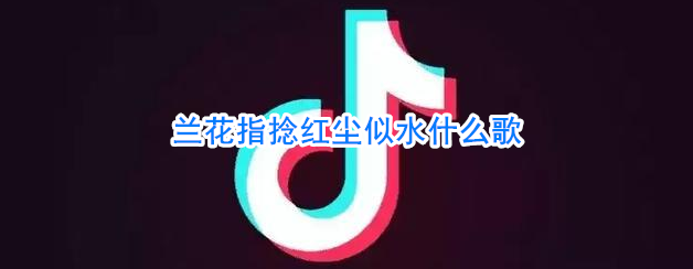 兰花指捻红尘似水什么歌(抖音兰花指捻红尘似水是什么歌)