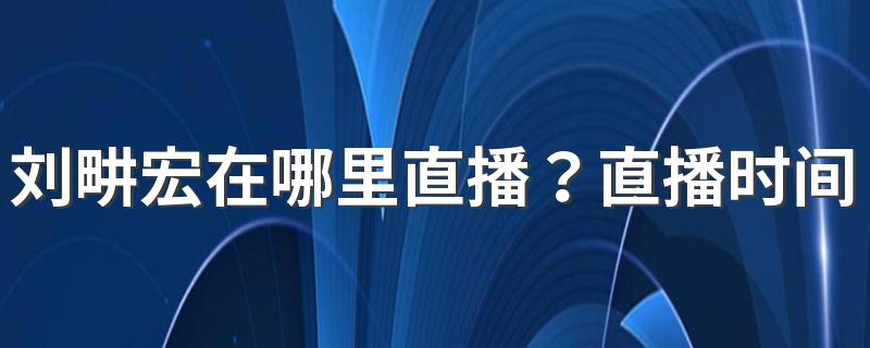 刘畊宏在哪里直播？直播时间是几点