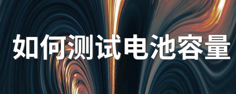 电池容量怎么测试_如何测试电池容量