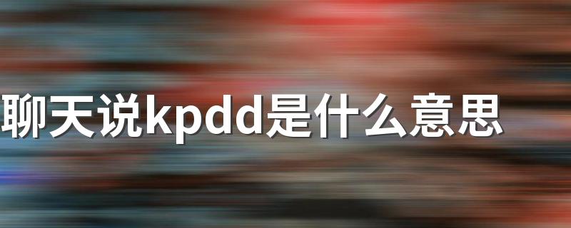 聊天说kpdd的意思_聊天说kpdd是什么意思