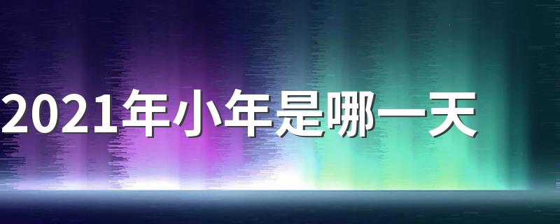2021年小年的时间_2021年小年是哪一天