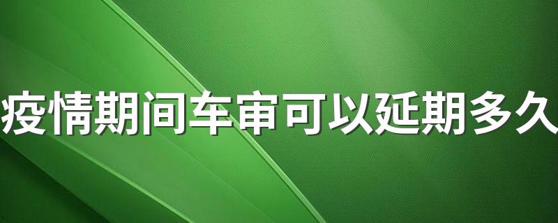 正常情况下的车审介绍_疫情期间车审可以延期多久