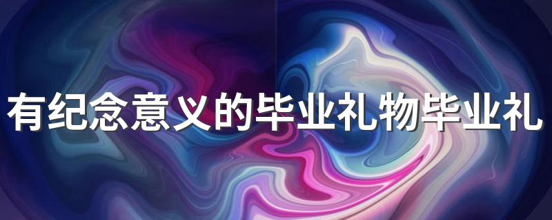 什么礼物有纪念意义_有纪念意义的毕业礼物毕业礼物
