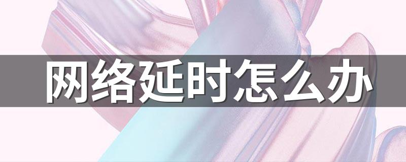 解决方法有哪些_网络延时怎么办