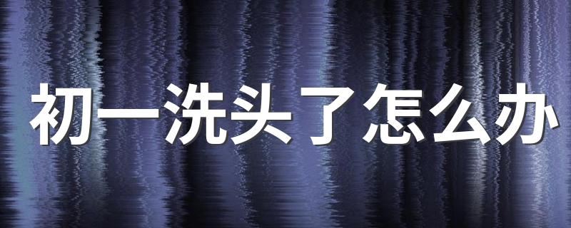 初一可以洗头吗_初一洗头了怎么办