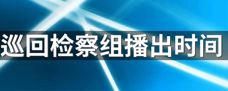 巡回检察组播出时间及播放电视台_巡回检察组播出时间
