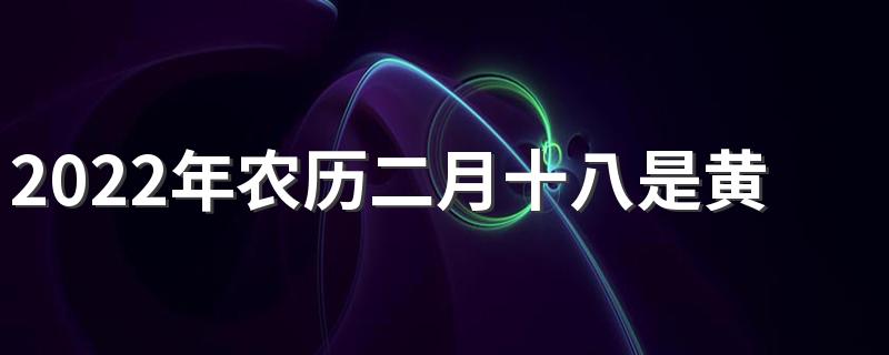 2022年农历二月十八是黄道吉日还是黑道凶日？日