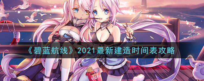 碧蓝航线2021最新建造时间是多少(碧蓝航线2021最新建造时间表攻略)