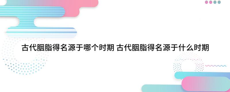 古代胭脂得名源于哪个时期(古代胭脂得名源于什么时期)