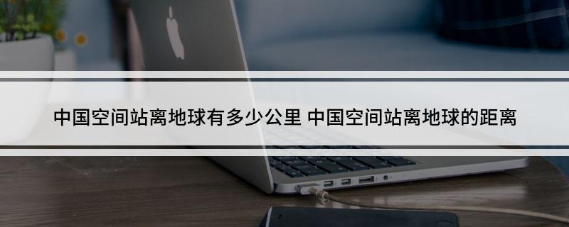 中国空间站离地球有多少公里(中国空间站离地球的距离)