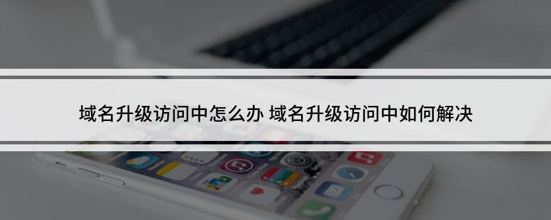 域名升级访问中怎么办(域名升级访问中如何解决)