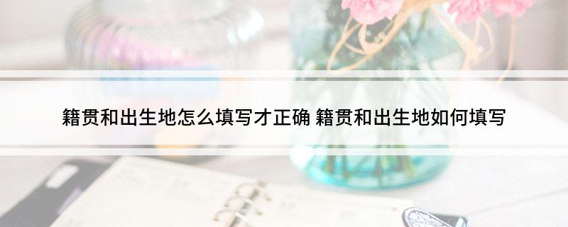 籍贯和出生地怎么填写才正确(籍贯和出生地如何填写)