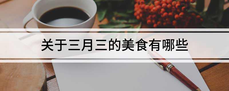 关于三月三的美食有哪些(关于三月三的美食都有哪些)