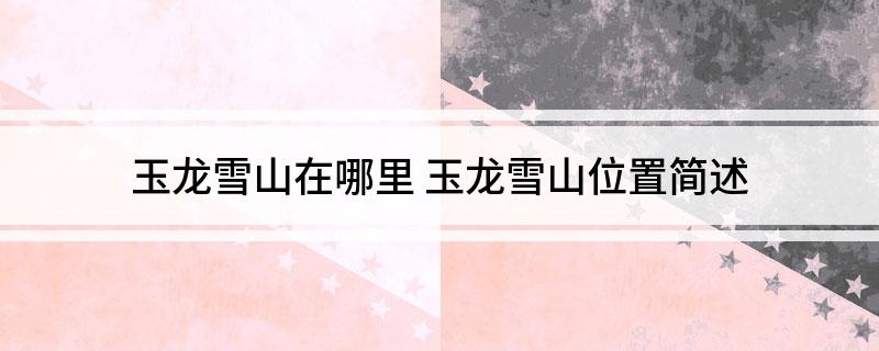 玉龙雪山在哪里(玉龙雪山位置简述)
