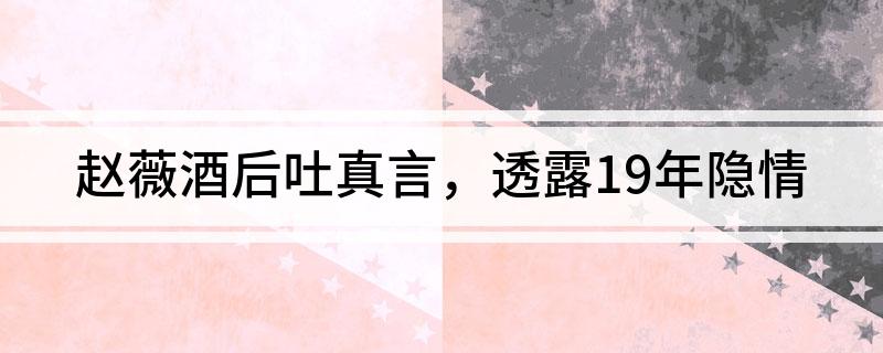 赵薇酒后吐真言，透露19年隐情