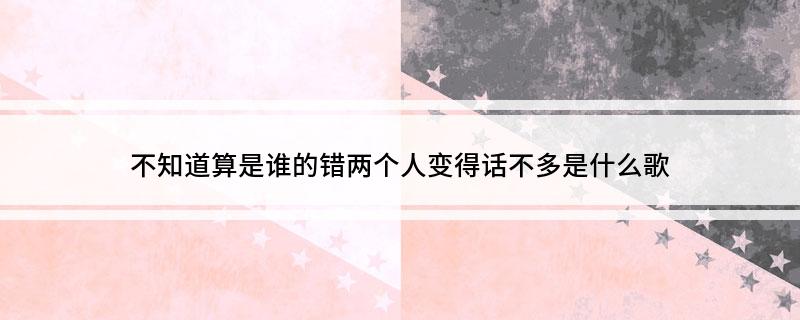 不知道算是谁的错两个人变得话不多是什么歌