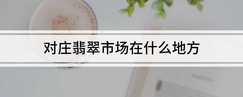 对庄翡翠市场在什么地方