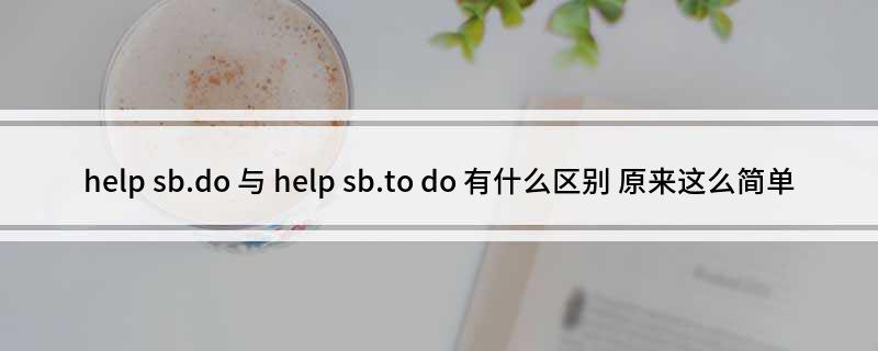 help(sb.do 与 help sb.to do 有什么区别 原来这么简单)