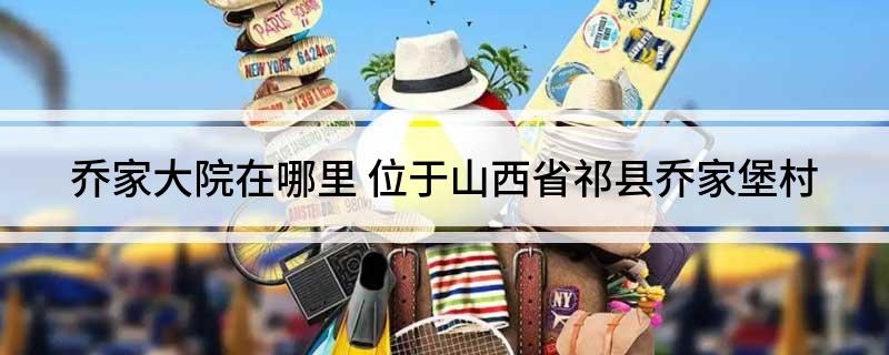 乔家大院在哪里(位于山西省祁县乔家堡村)