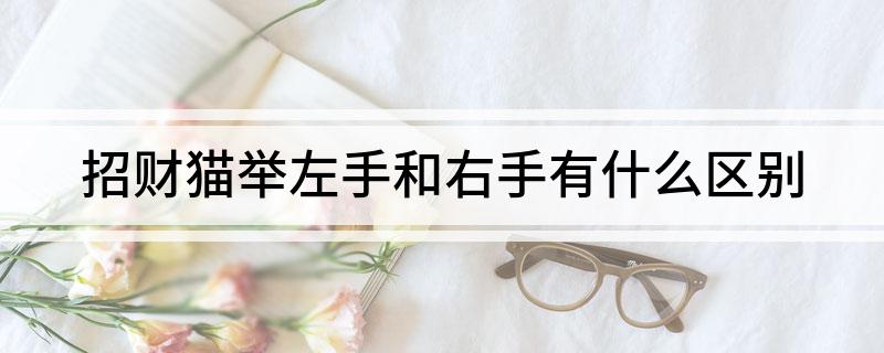 招财猫举左手和右手的区别是什么(招财猫举左手和右手有什么区别)