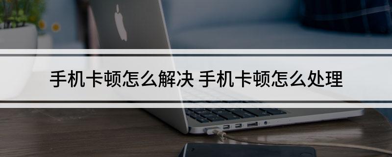 手机卡顿怎么解决(手机卡顿怎么处理)