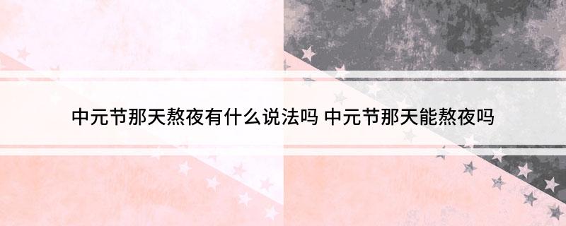 中元节那天熬夜有什么说法吗(中元节那天能熬夜吗)