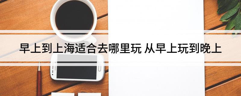 早上到上海适合去哪里玩(从早上玩到晚上)