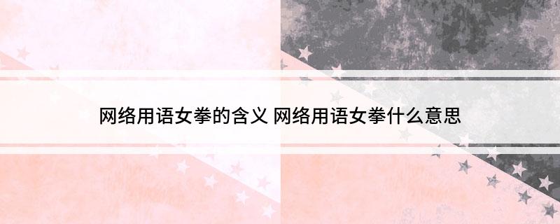 网络用语女拳的含义(网络用语女拳什么意思)