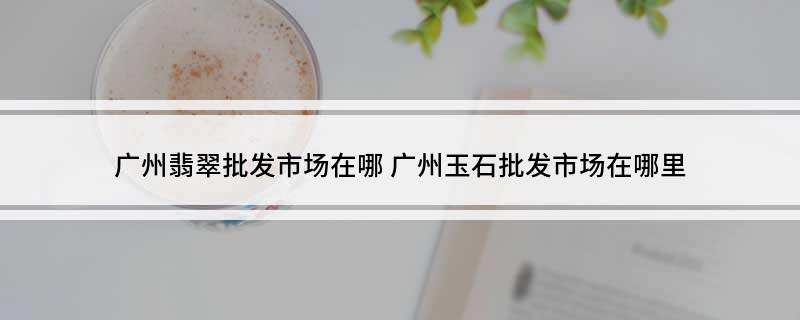 广州翡翠批发市场在哪(广州玉石批发市场在哪里)