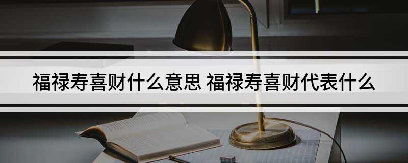 福禄寿喜财什么意思(福禄寿喜财代表什么)