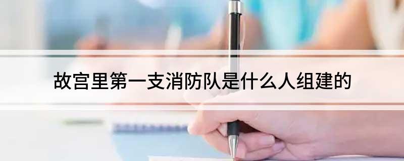 故宫里第一支消防队是什么人组建的