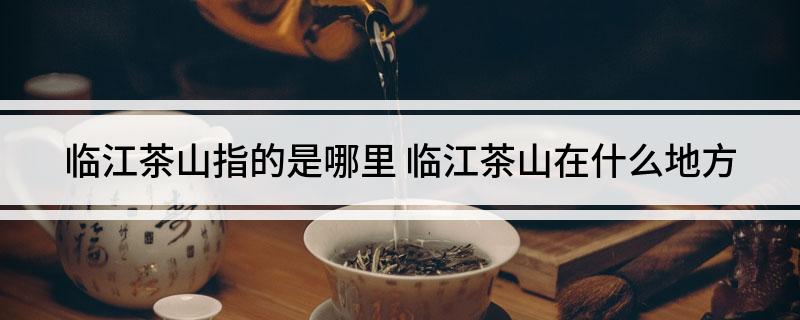 临江茶山指的是哪里(临江茶山在什么地方)