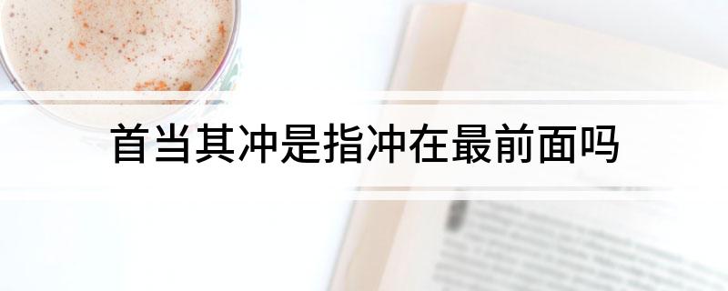 首当其冲是指冲在最前面吗(首当其冲不是指冲在最前面)