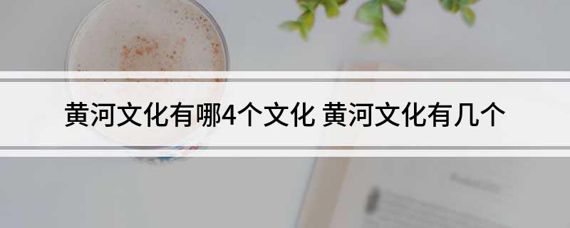 黄河文化有哪4个文化(黄河文化有几个)