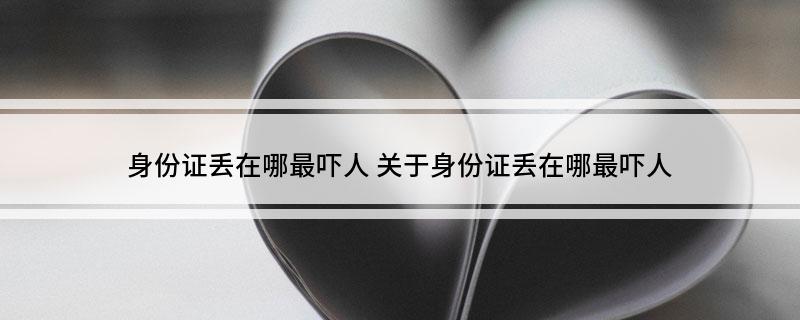 身份证丢在哪最吓人(关于身份证丢在哪最吓人)
