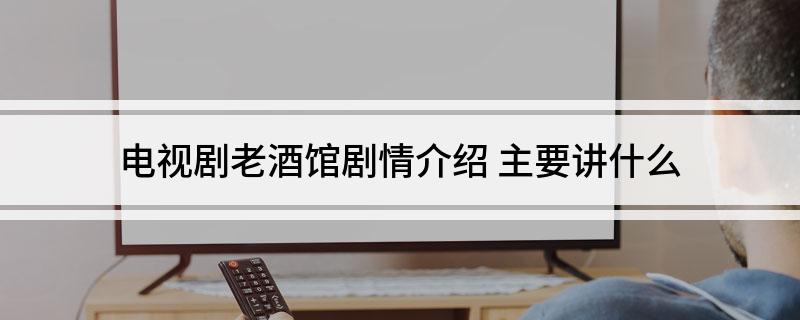 电视剧老酒馆剧情介绍(主要讲什么)