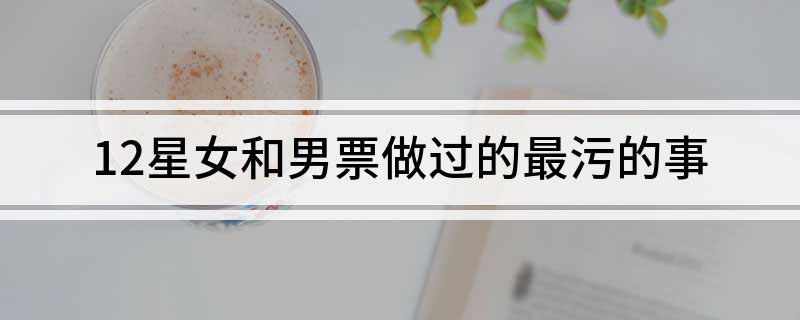 12星女和男票做过的最污的事
