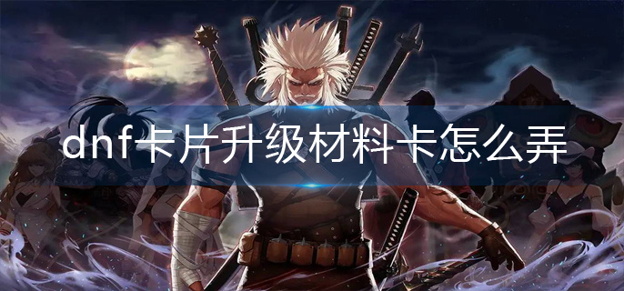 dnf卡片升级材料卡怎么弄(卡片升级材料卡获取攻略)