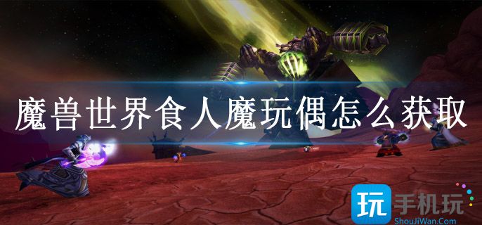 魔兽世界食人魔玩偶怎么获取(食人魔玩偶获得方法攻略)