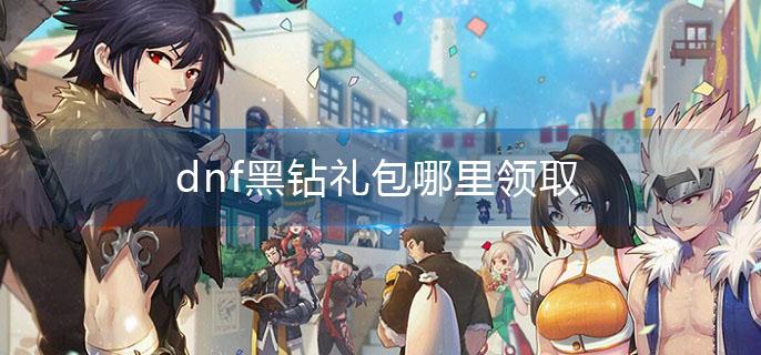 dnf黑钻礼包哪里领取(黑钻礼包领取步骤)