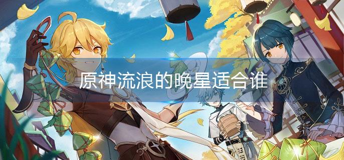 原神流浪的晚星适合谁(流浪的晚星适合角色介绍)