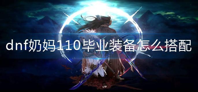 dnf奶妈110毕业装备怎么搭配(奶妈110毕业装备搭配攻略)